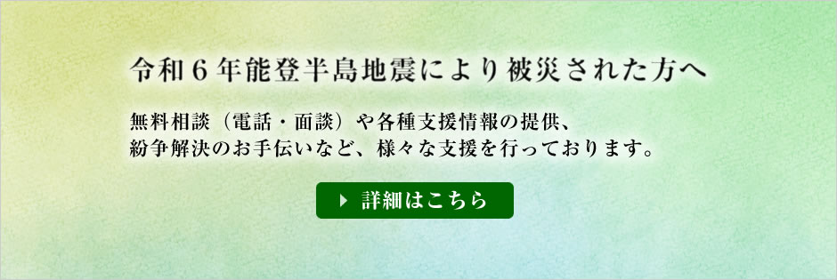 令和6年能登半島地震で被災された方に対し、
無料相談(電話・面談)や各種支援情報の提供、紛争解決のお手伝いなど、様々な支援を行っております。