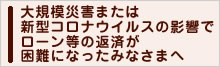 大規模災害または新型コロナウイルスの影響でローン等の返済が困難になったみなさまへ