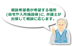 「相談希望者が希望する場所(自宅や入所施設等)に、弁護士が出張して相談に応じます。」