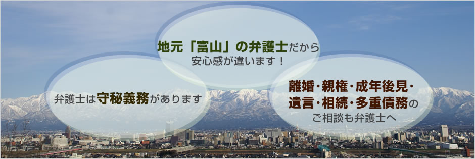 地元富山の弁護士だから安心感が違います!弁護士は守秘義務があります。離婚・親権・成年後見・
遺言・相続・多重債務のご相談も弁護士へ