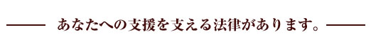 あなたへの支援を支える法律があります。